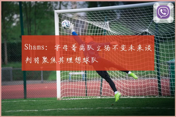 Shams：字母哥离队立场不变未来谈判将聚焦其理想球队
