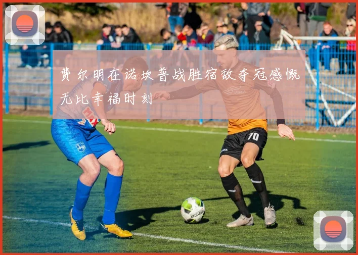 费尔明在诺坎普战胜宿敌夺冠感慨无比幸福时刻