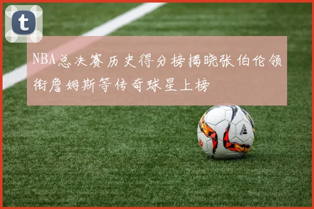NBA总决赛历史得分榜揭晓张伯伦领衔詹姆斯等传奇球星上榜