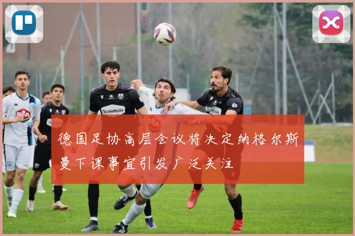 德国足协高层会议将决定纳格尔斯曼下课事宜引发广泛关注