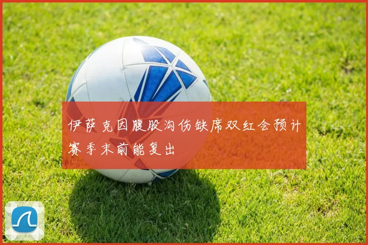 伊萨克因腹股沟伤缺席双红会预计赛季末前能复出
