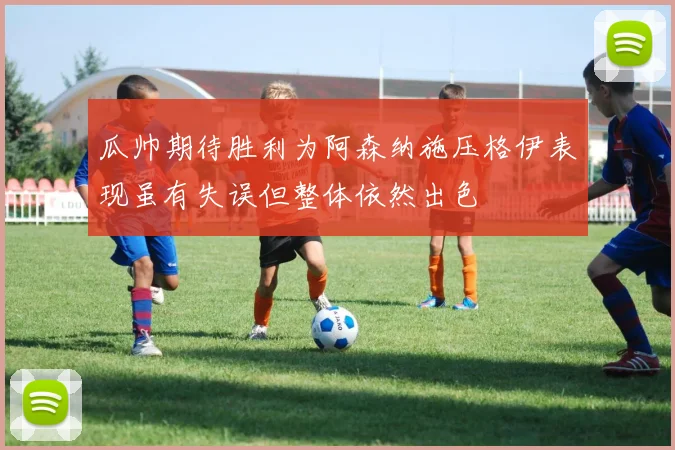 瓜帅期待胜利为阿森纳施压格伊表现虽有失误但整体依然出色