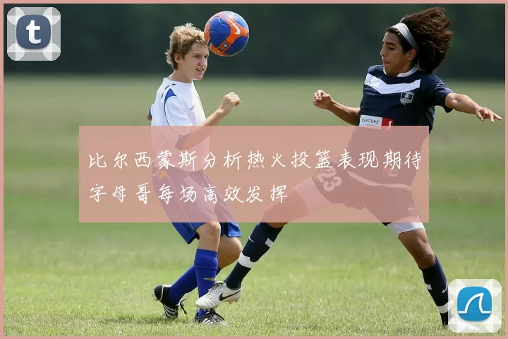比尔西蒙斯分析热火投篮表现期待字母哥每场高效发挥