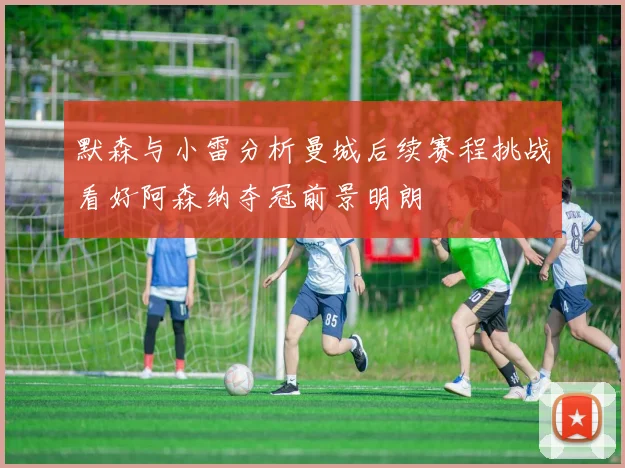 默森与小雷分析曼城后续赛程挑战看好阿森纳夺冠前景明朗