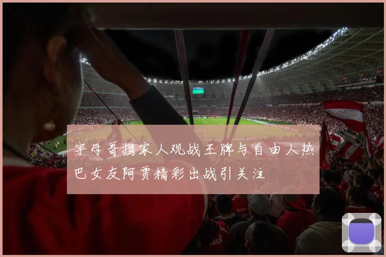 字母哥携家人观战王牌与自由人热巴女友阿贾精彩出战引关注