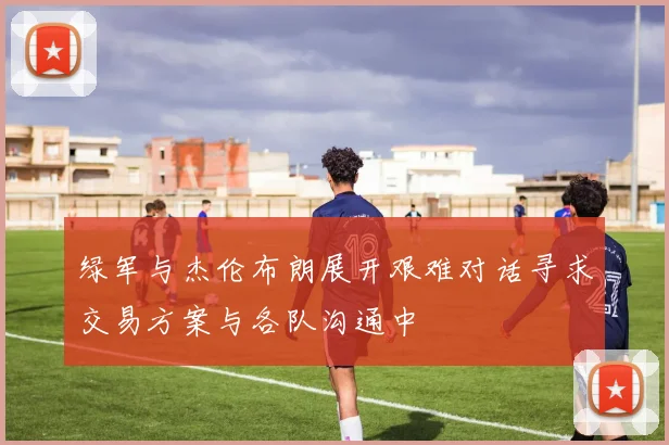 绿军与杰伦布朗展开艰难对话寻求交易方案与各队沟通中