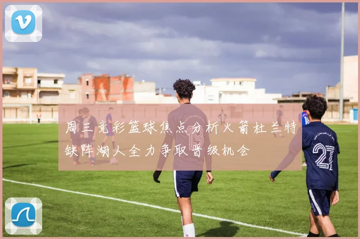 周三竞彩篮球焦点分析火箭杜兰特缺阵湖人全力争取晋级机会
